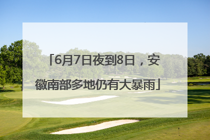 6月7日夜到8日，安徽南部多地仍有大暴雨